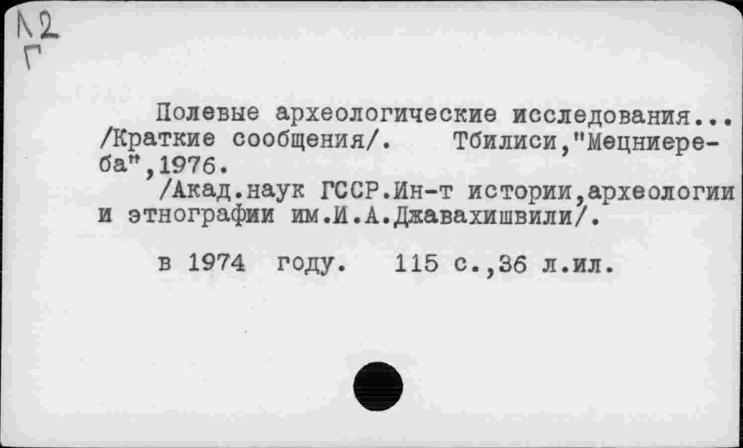 ﻿Полевые археологические исследования... /Краткие сообщения/. Тбилиси,"Мецниере-ба",1976.
/Акад.наук ГССР.Ин-т истории,археологии и этнографии им.И.А.Джавахишвили//
в 1974 году. 115 с.,36 л.ил.